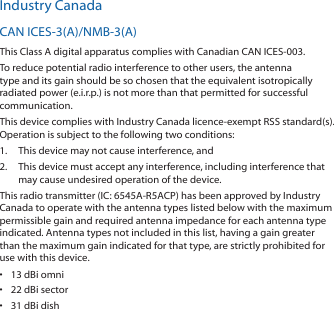 Industry CanadaCAN ICES‑3(A)/NMB‑3(A)This Class A digital apparatus complies with Canadian CAN ICES‑003.To reduce potential radio interference to other users, the antenna type and its gain should be so chosen that the equivalent isotropically radiated power (e.i.r.p.) is not more than that permitted for successful communication.This device complies with Industry Canada licence‑exempt RSS standard(s). Operation is subject to the following two conditions: 1.  This device may not cause interference, and 2.  This device must accept any interference, including interference that may cause undesired operation of the device.This radio transmitter (IC: 6545A‑R5ACP) has been approved by Industry Canada to operate with the antenna types listed below with the maximum permissible gain and required antenna impedance for each antenna type indicated. Antenna types not included in this list, having a gain greater than the maximum gain indicated for that type, are strictly prohibited for use with this device.•  13 dBi omni•  22 dBi sector•  31 dBi dish