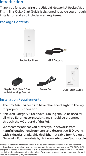 IntroductionThank you for purchasing the Ubiquiti Networks® Rocket®5ac Prism. This Quick Start Guide is designed to guide you through installation and also includes warranty terms.Package ContentsRocket5ac Prism GPS Antenna5 GHz airMAX® ac BaseStation with airPrism® Active RF Filtering TechnologyModel: R5AC-PRISMGigabit PoE (24V, 0.5A) with Mounting BracketPower Cord Quick Start GuideInstallation Requirements•  The GPS Antenna needs to have clear line of sight to thesky for proper GPS operation.•  Shielded Category 5 (or above) cabling should be used for all wired Ethernet connections and should be grounded through the AC ground of the PoE.We recommend that you protect your networks from harmful outdoor environments and destructive ESD events with industrial‑grade, shielded Ethernet cable from Ubiquiti Networks. For more details, visit www.ubnt.com/toughcableTERMS OF USE: Ubiquiti radio devices must be professionally installed. Shielded Ethernet cable and earth grounding must be used as conditions of product warranty. TOUGHCable™ is designed for outdoor installations. It is the customer’s responsibility to follow local country regulations, including operation within legal frequency channels, output power, and Dynamic Frequency Selection (DFS) requirements.