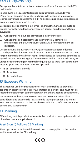 CAN ICES‑3(A)/NMB‑3(A)Cet appareil numérique de la classe A est conforme à la norme NMB‑003 du Canada.Pour réduire le risque d’interférence aux autres utilisateurs, le type d’antenne et son gain doivent être choisies de façon que la puissance isotrope rayonnée équivalente (PIRE) ne dépasse pas ce qui est nécessaire pour une communication réussie. Cet appareil est conforme à la norme RSS Industrie Canada exempts de licence norme(s). Son fonctionnement est soumis aux deux conditions suivantes:1.  Cet appareil ne peut pas provoquer d’interférences et 2.  Cet appareil doit accepter toute interférence, y compris les interférences qui peuvent causer un mauvais fonctionnement du dispositif.Cet émetteur radio (IC: 6545A‑R5ACP) a été approuvée par Industrie Canada pour l’exploitation avec l’antenne types énumérés ci‑dessous avec le gain maximal admissible et requis l’impédance de l’antenne pour chaque type d’antenne indiqué. Types d’antenne non inclus dans cette liste, ayant un gain supérieur au gain maximal indiqué pour ce type, sont strictement interdits pour une utilisation avec cet appareil.•  13 dBi omnidirectionnelle•  22 dBi secteur•  31 dBi paraboliqueRF Exposure WarningThe antennas used for this transmitter must be installed to provide a separation distance of at least 193.1 cm from all persons and must not be located or operating in conjunction with any other antenna or transmitter.Les antennes utilisées pour ce transmetteur doivent être installé en considérant une distance de séparation de toute personnes d’au moins 193.1 cm et ne doivent pas être localisé ou utilisé en conflit avec tout autre antenne ou transmetteur.CE MarkingCE marking on this product represents the product is in compliance with all directives that are applicable to it.Alert Sign (!) Follows CE MarkingAlert sign must be indicated if a restriction on use applied to the product and it must follow the CE marking.