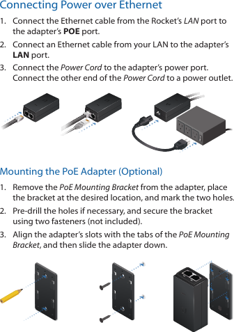 Connecting Power over Ethernet1.  Connect the Ethernet cable from the Rocket’s LAN port to the adapter’s POE port.2.  Connect an Ethernet cable from your LAN to the adapter’s LAN port. 3.  Connect the Power Cord to the adapter’s power port. Connect the other end of the Power Cord to a power outlet.Mounting the PoE Adapter (Optional)1.  Remove the PoE Mounting Bracket from the adapter, place the bracket at the desired location, and mark the two holes. 2.  Pre‑drill the holes if necessary, and secure the bracket using two fasteners (not included).3.  Align the adapter’s slots with the tabs of the PoE Mounting Bracket, and then slide the adapterdown.