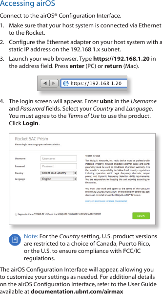 Accessing airOSConnect to the airOS® Configuration Interface. 1.  Make sure that your host system is connected via Ethernet to the Rocket. 2.  Configure the Ethernet adapter on your host system with a static IP address on the 192.168.1.x subnet.3.  Launch your web browser. Type https://192.168.1.20 in the address field. Press enter (PC) or return (Mac). 4.  The login screen will appear. Enter ubnt in the Username and Password fields. Select your Country and Language. You must agree to the Terms of Use to use the product. Click Login.Note: For the Country setting, U.S. product versions are restricted to a choice of Canada, Puerto Rico, or the U.S. to ensure compliance with FCC/IC regulations. The airOS Configuration Interface will appear, allowing you to customize your settings as needed. For additional details on the airOS Configuration Interface, refer to the User Guide available at documentation.ubnt.com/airmax