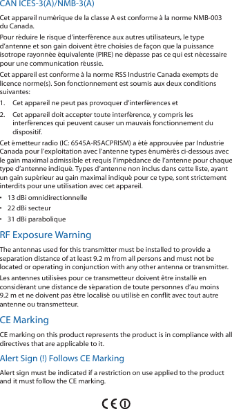 CAN ICES‑3(A)/NMB‑3(A)Cet appareil numérique de la classe A est conforme à la norme NMB‑003 du Canada.Pour réduire le risque d’interférence aux autres utilisateurs, le type d’antenne et son gain doivent être choisies de façon que la puissance isotrope rayonnée équivalente (PIRE) ne dépasse pas ce qui est nécessaire pour une communication réussie. Cet appareil est conforme à la norme RSS Industrie Canada exempts de licence norme(s). Son fonctionnement est soumis aux deux conditions suivantes:1.  Cet appareil ne peut pas provoquer d’interférences et 2.  Cet appareil doit accepter toute interférence, y compris les interférences qui peuvent causer un mauvais fonctionnement du dispositif.Cet émetteur radio (IC: 6545A‑R5ACPRISM) a été approuvée par Industrie Canada pour l’exploitation avec l’antenne types énumérés ci‑dessous avec le gain maximal admissible et requis l’impédance de l’antenne pour chaque type d’antenne indiqué. Types d’antenne non inclus dans cette liste, ayant un gain supérieur au gain maximal indiqué pour ce type, sont strictement interdits pour une utilisation avec cet appareil.•  13 dBi omnidirectionnelle•  22 dBi secteur•  31 dBi paraboliqueRF Exposure WarningThe antennas used for this transmitter must be installed to provide a separation distance of at least 9.2 m from all persons and must not be located or operating in conjunction with any other antenna or transmitter.Les antennes utilisées pour ce transmetteur doivent être installé en considérant une distance de séparation de toute personnes d’au moins 9.2 m et ne doivent pas être localisé ou utilisé en conflit avec tout autre antenne ou transmetteur.CE MarkingCE marking on this product represents the product is in compliance with all directives that are applicable to it.Alert Sign (!) Follows CE MarkingAlert sign must be indicated if a restriction on use applied to the product and it must follow the CE marking.