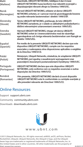 Malti [Maltese]Hawnhekk, UBIQUITI NETWORKS, tiddikjara li dan il-mezz UBIQUITI NETWORKS huwa konformi mar-rekwiżiti essenzjali u dispożizzjonijiet rilevanti oħrajn ta ‘Direttiva 1999/5/EC.Norsk [Norwegian]Herved UBIQUITI NETWORKS, erklærer at denne UBIQUITI NETWORKS enheten, er i samsvar med de grunnleggende kravene og andre relevante bestemmelser i direktiv 1999/5/EF.Slovensky [Slovak]Týmto UBIQUITI NETWORKS, prehlasuje, že toto UBIQUITI NETWORKS zariadenie, je v súlade so základnými požiadavkami a ďalšími relevantnými ustanoveniami smernice 1999/5/ES.Svenska [Swedish]Härmed UBIQUITI NETWORKS, intygar att denna UBIQUITI NETWORKS enhet är i överensstämmelse med de väsentliga egenskapskrav och övriga relevanta bestämmelser som framgår av direktiv 1999/5/EG.Español [Spanish]Por medio de la presente UBIQUITI NETWORKS declara que este dispositivo UBIQUITI NETWORKS, cumple con los requisitos esenciales y cualesquiera otras disposiciones aplicables o exigibles de la Directiva 1999/5/CE.Polski  [Polish]Niniejszym, Ubiquiti Networks, oświadcza, że   urządzenie UBIQUITI NETWORKS, jest zgodny z zasadniczymi wymaganiami oraz pozostałymi stosownymi postanowieniami Dyrektywy 1999/5/EC.Português [Portuguese]UBIQUITI NETWORKS declara que este dispositivo UBIQUITI NETWORKS, está conforme com os requisitos essenciais e outras disposições da Directiva 1999/5/CE.Română [Romanian]Prin prezenta, UBIQUITI NETWORKS declară că acest dispozitiv UBIQUITI NETWORKS este în conformitate cu cerințele esențiale și alte prevederi relevante ale Directivei 1999/5/CE.Online ResourcesSupport  support.ubnt.comCommunity  community.ubnt.comDownloads  downloads.ubnt.com©2015 Ubiquiti Networks, Inc. All rights reserved. airMAX, airOS, airPrism, Rocket, RocketDish, Ubiquiti, Ubiquiti Networks, the Ubiquiti U logo, and the Ubiquiti beam logo are trademarks or registered trademarks of Ubiquiti Networks, Inc. in the United States and in other countries. All other trademarks are the property of their respective owners. JL092515  www.ubnt.com