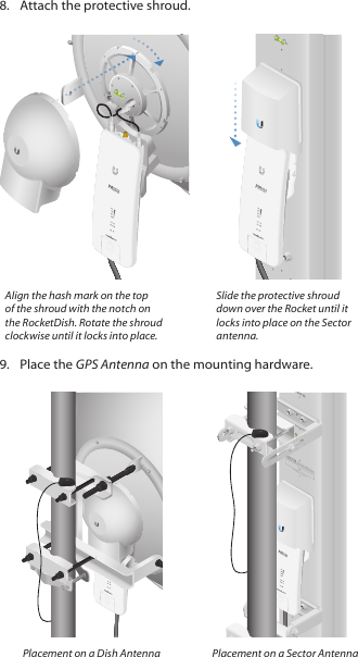 8.  Attach the protective shroud. CHAIN 1 GPS CHAIN 0HVCHAIN 1 GPS CHAIN 0CHAIN 1 GPS CHAIN 0Align the hash mark on the top of the shroud with the notch on the RocketDish. Rotate the shroud clockwise until it locks into place.Slide the protective shroud down over the Rocket until it locks into place on the Sector antenna.9.  Place the GPS Antenna on the mounting hardware.CHAIN 1 GPS CHAIN 0CHAIN 1 GPS CHAIN 0CHAIN 1 GPS CHAIN 0Placement on a Dish Antenna Placement on a Sector Antenna