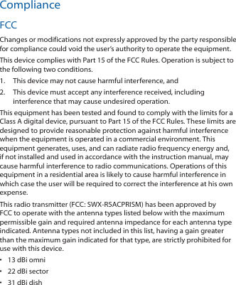 ComplianceFCCChanges or modifications not expressly approved by the party responsible for compliance could void the user’s authority to operate the equipment.This device complies with Part 15 of the FCC Rules. Operation is subject to the following two conditions.1.  This device may not cause harmful interference, and2.  This device must accept any interference received, including interference that may cause undesired operation.This equipment has been tested and found to comply with the limits for a Class A digital device, pursuant to Part 15 of the FCC Rules. These limits are designed to provide reasonable protection against harmful interference when the equipment is operated in a commercial environment. This equipment generates, uses, and can radiate radio frequency energy and, if not installed and used in accordance with the instruction manual, may cause harmful interference to radio communications. Operations of this equipment in a residential area is likely to cause harmful interference in which case the user will be required to correct the interference at his own expense.This radio transmitter (FCC: SWX‑R5ACPRISM) has been approved by FCC to operate with the antenna types listed below with the maximum permissible gain and required antenna impedance for each antenna type indicated. Antenna types not included in this list, having a gain greater than the maximum gain indicated for that type, are strictly prohibited for use with this device.•  13 dBi omni•  22 dBi sector•  31 dBi dish