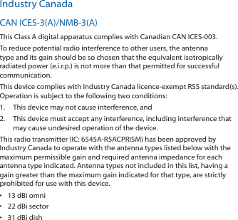Industry CanadaCAN ICES‑3(A)/NMB‑3(A)This Class A digital apparatus complies with Canadian CAN ICES‑003.To reduce potential radio interference to other users, the antenna type and its gain should be so chosen that the equivalent isotropically radiated power (e.i.r.p.) is not more than that permitted for successful communication.This device complies with Industry Canada licence‑exempt RSS standard(s). Operation is subject to the following two conditions: 1.  This device may not cause interference, and 2.  This device must accept any interference, including interference that may cause undesired operation of the device.This radio transmitter (IC: 6545A‑R5ACPRISM) has been approved by Industry Canada to operate with the antenna types listed below with the maximum permissible gain and required antenna impedance for each antenna type indicated. Antenna types not included in this list, having a gain greater than the maximum gain indicated for that type, are strictly prohibited for use with this device.•  13 dBi omni•  22 dBi sector•  31 dBi dish