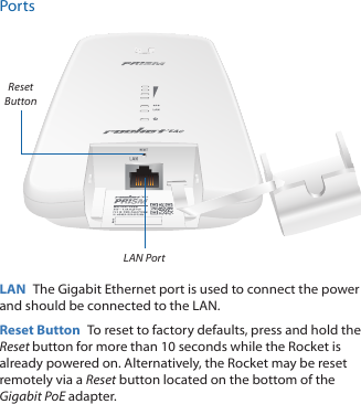 PortsLAN PortReset ButtonLAN  The Gigabit Ethernet port is used to connect the power and should be connected to the LAN.Reset Button  To reset to factory defaults, press and hold the Reset button for more than 10 seconds while the Rocket is already poweredon. Alternatively, the Rocket may be reset remotely via a Reset button located on the bottom of the Gigabit PoE adapter.