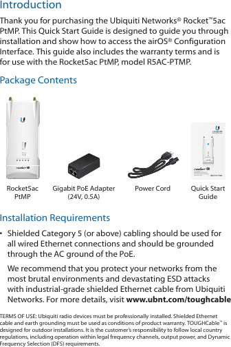 IntroductionThank you for purchasing the Ubiquiti Networks® Rocket™5ac PtMP. This Quick Start Guide is designed to guide you through installation and show how to access the airOS® Configuration Interface. This guide also includes the warranty terms and is for use with the Rocket5ac PtMP, model R5AC-PTMP.Package Contents5 GHz airMAX® ac BaseStation with airPrism™ Active RF Filtering TechnologyModel: R5AC-PTMPRocket5ac PtMPGigabit PoE Adapter  (24V, 0.5A)Power Cord Quick Start GuideInstallation Requirements•  Shielded Category 5 (or above) cabling should be used for all wired Ethernet connections and should be grounded through the AC ground of the PoE.We recommend that you protect your networks from the most brutal environments and devastating ESD attacks with industrial-grade shielded Ethernet cable from Ubiquiti Networks. For more details, visit www.ubnt.com/toughcableTERMS OF USE: Ubiquiti radio devices must be professionally installed. Shielded Ethernet cable and earth grounding must be used as conditions of product warranty. TOUGHCable™ is designed for outdoor installations. It is the customer’s responsibility to follow local country regulations, including operation within legal frequency channels, output power, and Dynamic Frequency Selection (DFS) requirements.