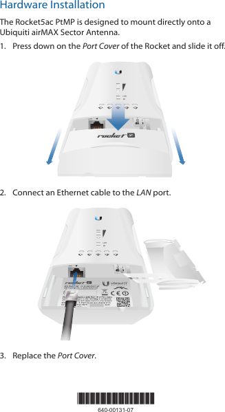 Hardware InstallationThe Rocket5ac PtMP is designed to mount directly onto a Ubiquiti airMAX Sector Antenna.1.  Press down on the Port Cover of the Rocket and slide it off.2.  Connect an Ethernet cable to the LAN port.3.  Replace the Port Cover.*640-00131-07*640-00131-07
