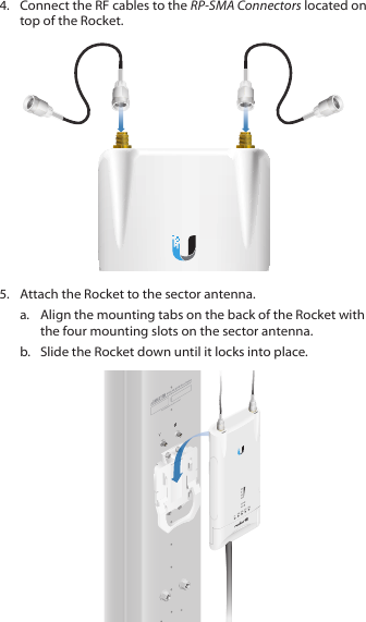 4.  Connect the RF cables to the RP-SMA Connectors located on top of the Rocket.5.  Attach the Rocket to the sector antenna.a.  Align the mounting tabs on the back of the Rocket with the four mounting slots on the sector antenna. b.  Slide the Rocket down until it locks into place.
