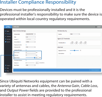 Installer Compliance ResponsibilityDevices must be professionally installed and it is the professional installer&apos;s responsibility to make sure the device is operated within local country regulatory requirements.Since Ubiquiti Networks equipment can be paired with a variety of antennas and cables, the Antenna Gain, Cable Loss, and Output Power fields are provided to the professional installer to assist in meeting regulatory requirements. 