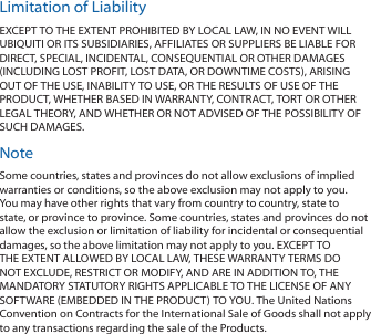 Limitation of LiabilityEXCEPT TO THE EXTENT PROHIBITED BY LOCAL LAW, IN NO EVENT WILL UBIQUITI OR ITS SUBSIDIARIES, AFFILIATES OR SUPPLIERS BE LIABLE FOR DIRECT, SPECIAL, INCIDENTAL, CONSEQUENTIAL OR OTHER DAMAGES (INCLUDING LOST PROFIT, LOST DATA, OR DOWNTIME COSTS), ARISING OUT OF THE USE, INABILITY TO USE, OR THE RESULTS OF USE OF THE PRODUCT, WHETHER BASED IN WARRANTY, CONTRACT, TORT OR OTHER LEGAL THEORY, AND WHETHER OR NOT ADVISED OF THE POSSIBILITY OF SUCH DAMAGES. NoteSome countries, states and provinces do not allow exclusions of implied warranties or conditions, so the above exclusion may not apply to you. You may have other rights that vary from country to country, state to state, or province to province. Some countries, states and provinces do not allow the exclusion or limitation of liability for incidental or consequential damages, so the above limitation may not apply to you. EXCEPT TO THE EXTENT ALLOWED BY LOCAL LAW, THESE WARRANTY TERMS DO NOT EXCLUDE, RESTRICT OR MODIFY, AND ARE IN ADDITION TO, THE MANDATORY STATUTORY RIGHTS APPLICABLE TO THE LICENSE OF ANY SOFTWARE (EMBEDDED IN THE PRODUCT) TO YOU. The United Nations Convention on Contracts for the International Sale of Goods shall not apply to any transactions regarding the sale of the Products.