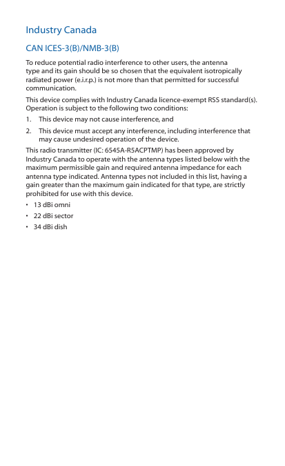 Industry CanadaCAN ICES‑3(B)/NMB‑3(B)To reduce potential radio interference to other users, the antenna type and its gain should be so chosen that the equivalent isotropically radiated power (e.i.r.p.) is not more than that permitted for successful communication.This device complies with Industry Canada licence‑exempt RSS standard(s). Operation is subject to the following two conditions: 1.  This device may not cause interference, and 2.  This device must accept any interference, including interference that may cause undesired operation of the device.This radio transmitter (IC: 6545A‑R5ACPTMP) has been approved by Industry Canada to operate with the antenna types listed below with the maximum permissible gain and required antenna impedance for each antenna type indicated. Antenna types not included in this list, having a gain greater than the maximum gain indicated for that type, are strictly prohibited for use with this device.•  13 dBi omni•  22 dBi sector•  34 dBi dish