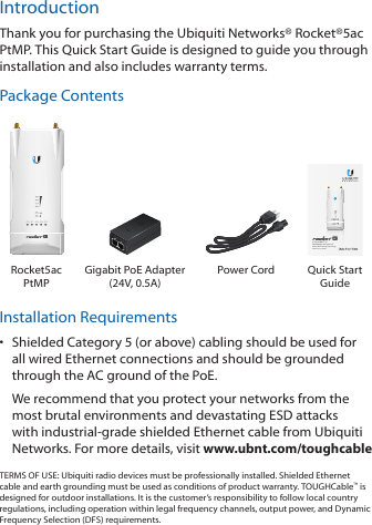 IntroductionThank you for purchasing the Ubiquiti Networks® Rocket®5ac PtMP. This Quick Start Guide is designed to guide you through installation and also includes warranty terms.Package Contents5 GHz airMAX® ac BaseStation with airPrism® Active RF Filtering TechnologyModel: R5-AC-PTMPRocket5ac PtMPGigabit PoE Adapter  (24V, 0.5A)Power Cord Quick Start GuideInstallation Requirements•  Shielded Category 5 (or above) cabling should be used for all wired Ethernet connections and should be grounded through the AC ground of the PoE.We recommend that you protect your networks from the most brutal environments and devastating ESD attacks with industrial‑grade shielded Ethernet cable from Ubiquiti Networks. For more details, visit www.ubnt.com/toughcableTERMS OF USE: Ubiquiti radio devices must be professionally installed. Shielded Ethernet cable and earth grounding must be used as conditions of product warranty. TOUGHCable™ is designed for outdoor installations. It is the customer’s responsibility to follow local country regulations, including operation within legal frequency channels, output power, and Dynamic Frequency Selection (DFS) requirements.