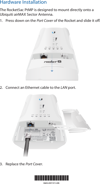 Hardware InstallationThe Rocket5ac PtMP is designed to mount directly onto a Ubiquiti airMAX Sector Antenna.1.  Press down on the Port Cover of the Rocket and slide it off.2.  Connect an Ethernet cable to the LAN port.LANRESET3.  Replace the Port Cover.*640-00131-06*640-00131-06