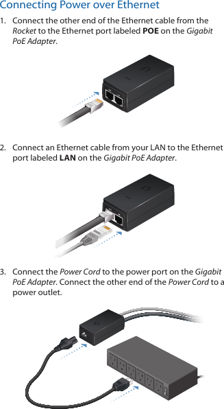 Connecting Power over Ethernet1.  Connect the other end of the Ethernet cable from the Rocket to the Ethernet port labeled POE on the Gigabit PoE Adapter.2.  Connect an Ethernet cable from your LAN to the Ethernet port labeled LAN on the Gigabit PoE Adapter. 3.  Connect the Power Cord to the power port on the Gigabit PoE Adapter. Connect the other end of the Power Cord to a power outlet.