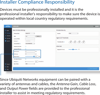 Installer Compliance ResponsibilityDevices must be professionally installed and it is the professional installer&apos;s responsibility to make sure the device is operated within local country regulatory requirements.Since Ubiquiti Networks equipment can be paired with a variety of antennas and cables, the Antenna Gain, Cable Loss, and Output Power fields are provided to the professional installer to assist in meeting regulatory requirements. 