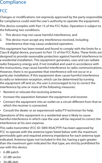 ComplianceFCCChanges or modifications not expressly approved by the party responsible for compliance could void the user’s authority to operate the equipment.This device complies with Part 15 of the FCC Rules. Operation is subject to the following two conditions.1.  This device may not cause harmful interference, and2.  This device must accept any interference received, including interference that may cause undesired operation.This equipment has been tested and found to comply with the limits for a Class B digital device, pursuant to Part 15 of the FCC Rules. These limits are designed to provide reasonable protection against harmful interference in a residential installation. This equipment generates, uses and can radiate radio frequency energy and, if not installed and used in accordance with the instructions, may cause harmful interference to radio communications. However, there is no guarantee that interference will not occur in a particular installation. If this equipment does cause harmful interference to radio or television reception, which can be determined by turning the equipment off and on, the user is encouraged to try to correct the interference by one or more of the following measures:•  Reorient or relocate the receiving antenna.•  Increase the separation between the equipment and receiver.•  Connect the equipment into an outlet on a circuit different from that to which the receiver is connected.•  Consult the dealer or an experienced radio/TV technician for help.Operations of this equipment in a residential area is likely to cause harmful interference in which case the user will be required to correct the interference at his own expense.This radio transmitter (FCC ID: SWX‑R5ACPTP) has been approved by FCC to operate with the antenna types listed below with the maximum permissible gain and required antenna impedance for each antenna type indicated. Antenna types not included in this list, having a gain greater than the maximum gain indicated for that type, are strictly prohibited for use with this device.•  6 dBi patch•  22 dBi sector•  34 dBi dish