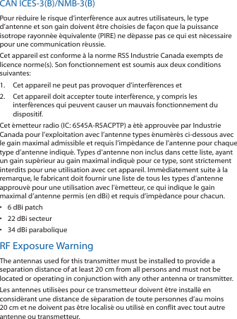 CAN ICES‑3(B)/NMB‑3(B)Pour réduire le risque d’interférence aux autres utilisateurs, le type d’antenne et son gain doivent être choisies de façon que la puissance isotrope rayonnée équivalente (PIRE) ne dépasse pas ce qui est nécessaire pour une communication réussie. Cet appareil est conforme à la norme RSS Industrie Canada exempts de licence norme(s). Son fonctionnement est soumis aux deux conditions suivantes:1.  Cet appareil ne peut pas provoquer d’interférences et 2.  Cet appareil doit accepter toute interférence, y compris les interférences qui peuvent causer un mauvais fonctionnement du dispositif.Cet émetteur radio (IC: 6545A‑R5ACPTP) a été approuvée par Industrie Canada pour l’exploitation avec l’antenne types énumérés ci‑dessous avec le gain maximal admissible et requis l’impédance de l’antenne pour chaque type d’antenne indiqué. Types d’antenne non inclus dans cette liste, ayant un gain supérieur au gain maximal indiqué pour ce type, sont strictement interdits pour une utilisation avec cet appareil. Immédiatement suite à la remarque, le fabricant doit fournir une liste de tous les types d’antenne approuvé pour une utilisation avec l’émetteur, ce qui indique le gain maximal d’antenne permis (en dBi) et requis d’impédance pour chacun.•  6 dBi patch•  22 dBi secteur•  34 dBi paraboliqueRF Exposure WarningThe antennas used for this transmitter must be installed to provide a separation distance of at least 20 cm from all persons and must not be located or operating in conjunction with any other antenna or transmitter.Les antennes utilisées pour ce transmetteur doivent être installé en considérant une distance de séparation de toute personnes d’au moins 20 cm et ne doivent pas être localisé ou utilisé en conflit avec tout autre antenne ou transmetteur.