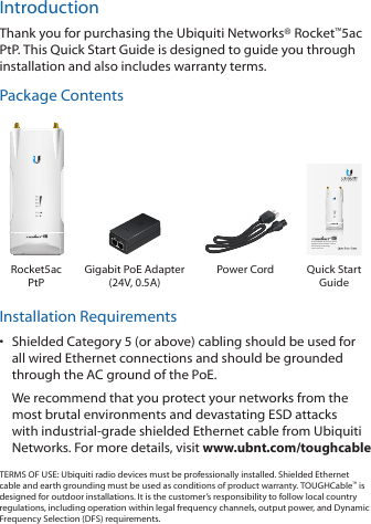 IntroductionThank you for purchasing the Ubiquiti Networks® Rocket™5ac PtP. This Quick Start Guide is designed to guide you through installation and also includes warranty terms.Package Contents5 GHz airMAX® ac Point-to-Point Backhaul with airPrism™ Active RF Filtering TechnologyModel: R5AC-PTPRocket5ac PtPGigabit PoE Adapter  (24V, 0.5A)Power Cord Quick Start GuideInstallation Requirements•  Shielded Category 5 (or above) cabling should be used for all wired Ethernet connections and should be grounded through the AC ground of the PoE.We recommend that you protect your networks from the most brutal environments and devastating ESD attacks with industrial‑grade shielded Ethernet cable from Ubiquiti Networks. For more details, visit www.ubnt.com/toughcableTERMS OF USE: Ubiquiti radio devices must be professionally installed. Shielded Ethernet cable and earth grounding must be used as conditions of product warranty. TOUGHCable™ is designed for outdoor installations. It is the customer’s responsibility to follow local country regulations, including operation within legal frequency channels, output power, and Dynamic Frequency Selection (DFS) requirements.