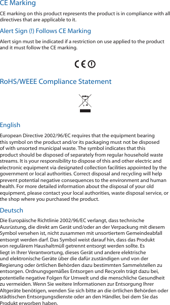 CE MarkingCE marking on this product represents the product is in compliance with all directives that are applicable to it.Alert Sign (!) Follows CE MarkingAlert sign must be indicated if a restriction on use applied to the product and it must follow the CE marking.RoHS/WEEE Compliance StatementEnglishEuropean Directive 2002/96/EC requires that the equipment bearing this symbol on the product and/or its packaging must not be disposed of with unsorted municipal waste. The symbol indicates that this product should be disposed of separately from regular household waste streams. It is your responsibility to dispose of this and other electric and electronic equipment via designated collection facilities appointed by the government or local authorities. Correct disposal and recycling will help prevent potential negative consequences to the environment and human health. For more detailed information about the disposal of your old equipment, please contact your local authorities, waste disposal service, or the shop where you purchased the product.DeutschDie Europäische Richtlinie 2002/96/EC verlangt, dass technische Ausrüstung, die direkt am Gerät und/oder an der Verpackung mit diesem Symbol versehen ist, nicht zusammen mit unsortiertem Gemeindeabfall entsorgt werden darf. Das Symbol weist darauf hin, dass das Produkt von regulärem Haushaltmüll getrennt entsorgt werden sollte. Es liegt in Ihrer Verantwortung, dieses Gerät und andere elektrische und elektronische Geräte über die dafür zuständigen und von der Regierung oder örtlichen Behörden dazu bestimmten Sammelstellen zu entsorgen. Ordnungsgemäßes Entsorgen und Recyceln trägt dazu bei, potentielle negative Folgen für Umwelt und die menschliche Gesundheit zu vermeiden. Wenn Sie weitere Informationen zur Entsorgung Ihrer Altgeräte benötigen, wenden Sie sich bitte an die örtlichen Behörden oder städtischen Entsorgungsdienste oder an den Händler, bei dem Sie das Produkt erworben haben.