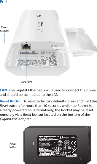 PortsLANRESETLAN PortReset ButtonLAN  The Gigabit Ethernet port is used to connect the power and should be connected to the LAN.Reset Button  To reset to factory defaults, press and hold the Reset button for more than 10 seconds while the Rocket is already poweredon. Alternatively, the Rocket may be reset remotely via a Reset button located on the bottom of the Gigabit PoE Adapter.RESETSwitching Gigabit Power Supply / PoEReset Button