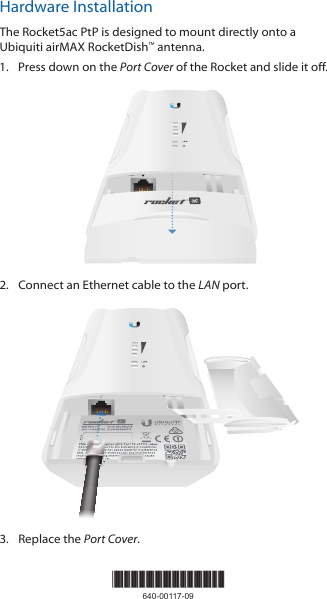 Hardware InstallationThe Rocket5ac PtP is designed to mount directly onto a Ubiquiti airMAX RocketDish™ antenna.1.  Press down on the Port Cover of the Rocket and slide it off.LANRESET2.  Connect an Ethernet cable to the LAN port.LANRESET3.  Replace the Port Cover.*640-00117-09*640-00117-09