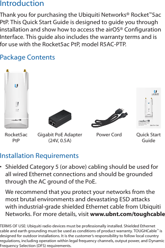 IntroductionThank you for purchasing the Ubiquiti Networks® Rocket™5ac PtP. This Quick Start Guide is designed to guide you through installation and show how to access the airOS® Configuration Interface. This guide also includes the warranty terms and is for use with the Rocket5ac PtP, model R5AC-PTP.Package Contents5 GHz airMAX® ac Point-to-Point Backhaul with airPrism™ Active RF Filtering TechnologyModel: R5AC-PTPRocket5ac PtPGigabit PoE Adapter  (24V, 0.5A)Power Cord Quick Start GuideInstallation Requirements•  Shielded Category 5 (or above) cabling should be used for all wired Ethernet connections and should be grounded through the AC ground of the PoE.We recommend that you protect your networks from the most brutal environments and devastating ESD attacks with industrial-grade shielded Ethernet cable from Ubiquiti Networks. For more details, visit www.ubnt.com/toughcableTERMS OF USE: Ubiquiti radio devices must be professionally installed. Shielded Ethernet cable and earth grounding must be used as conditions of product warranty. TOUGHCable™ is designed for outdoor installations. It is the customer’s responsibility to follow local country regulations, including operation within legal frequency channels, output power, and Dynamic Frequency Selection (DFS) requirements.