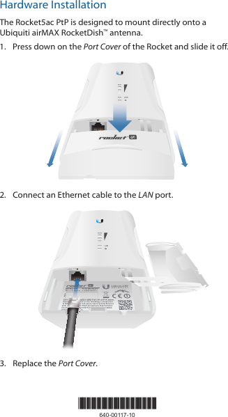 Hardware InstallationThe Rocket5ac PtP is designed to mount directly onto a Ubiquiti airMAX RocketDish™ antenna.1.  Press down on the Port Cover of the Rocket and slide it off.LANRESET2.  Connect an Ethernet cable to the LAN port.LANRESET3.  Replace the Port Cover.*640-00117-10*640-00117-10
