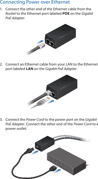 Connecting Power over Ethernet1.  Connect the other end of the Ethernet cable from the Rocket to the Ethernet port labeled POE on the Gigabit PoE Adapter.2.  Connect an Ethernet cable from your LAN to the Ethernet port labeled LAN on the Gigabit PoE Adapter. 3.  Connect the Power Cord to the power port on the Gigabit PoE Adapter. Connect the other end of the Power Cord to a power outlet.