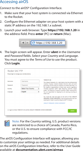 Accessing airOSConnect to the airOS® Configuration Interface. 1.  Make sure that your host system is connected via Ethernet to the Rocket. 2.  Configure the Ethernet adapter on your host system with a static IP address on the 192.168.1.x subnet.3.  Launch your web browser. Type https://192.168.1.20 in the address field. Press enter (PC) or return (Mac). 4.  The login screen will appear. Enter ubnt in the Username and Password fields. Select your Country and Language. You must agree to the Terms of Use to use the product. Click Login.Note: For the Country setting, U.S. product versions are restricted to a choice of Canada, Puerto Rico, or the U.S. to ensure compliance with FCC/IC regulations. The airOS Configuration Interface will appear, allowing you to customize your settings as needed. For additional details on the airOS Configuration Interface, refer to the User Guide available at documentation.ubnt.com/airmax