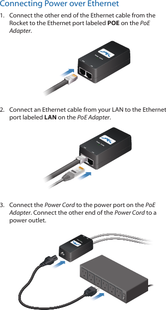 Connecting Power over Ethernet1.  Connect the other end of the Ethernet cable from the Rocket to the Ethernet port labeled POE on the PoE Adapter.2.  Connect an Ethernet cable from your LAN to the Ethernet port labeled LAN on the PoE Adapter. 3.  Connect the Power Cord to the power port on the PoE Adapter. Connect the other end of the Power Cord to a power outlet.