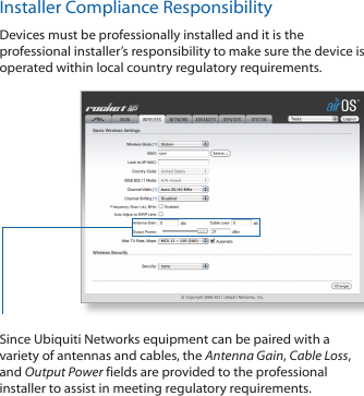 Installer Compliance ResponsibilityDevices must be professionally installed and it is the professional installer’s responsibility to make sure the device is operated within local country regulatory requirements.Since Ubiquiti Networks equipment can be paired with a variety of antennas and cables, the Antenna Gain, Cable Loss, and Output Power fields are provided to the professional installer to assist in meeting regulatory requirements. 