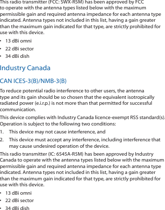 This radio transmitter (FCC: SWX‑R5M) has been approved by FCC to operate with the antenna types listed below with the maximum permissible gain and required antenna impedance for each antenna type indicated. Antenna types not included in this list, having a gain greater than the maximum gain indicated for that type, are strictly prohibited for use with this device.•  13 dBi omni•  22 dBi sector•  34 dBi dishIndustry CanadaCAN ICES‑3(B)/NMB‑3(B)To reduce potential radio interference to other users, the antenna type and its gain should be so chosen that the equivalent isotropically radiated power (e.i.r.p.) is not more than that permitted for successful communication.This device complies with Industry Canada licence‑exempt RSS standard(s). Operation is subject to the following two conditions: 1.  This device may not cause interference, and 2.  This device must accept any interference, including interference that may cause undesired operation of the device.This radio transmitter (IC: 6545A‑R5M) has been approved by Industry Canada to operate with the antenna types listed below with the maximum permissible gain and required antenna impedance for each antenna type indicated. Antenna types not included in this list, having a gain greater than the maximum gain indicated for that type, are strictly prohibited for use with this device.•  13 dBi omni•  22 dBi sector•  34 dBi dish