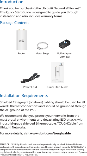 IntroductionThank you for purchasing the Ubiquiti Networks® Rocket™. This Quick Start Guide is designed to guide you through installation and also includes warranty terms.Package ContentsRocket Metal Strap PoE Adapter (24V, 1A)Carrier Class airMAX® BaseStationModels: M900/M2/M3/M365/M5/M6Power Cord Quick Start GuideInstallation RequirementsShielded Category 5 (or above) cabling should be used for all wired Ethernet connections and should be grounded through the AC ground of the PoE.We recommend that you protect your networks from the most brutal environments and devastating ESD attacks with industrial‑grade shielded Ethernet cable, TOUGHCable from Ubiquiti Networks.For more details, visit www.ubnt.com/toughcableTERMS OF USE: Ubiquiti radio devices must be professionally installed. Shielded Ethernet cable and earth grounding must be used as conditions of product warranty. TOUGHCable™ is designed for outdoor installations. It is the customer’s responsibility to follow local country regulations, including operation within legal frequency channels, output power, and Dynamic Frequency Selection (DFS) requirements.