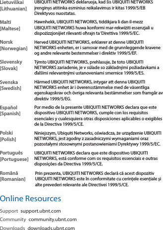 Lietuviškai [Lithuanian]UBIQUITI NETWORKS deklaruoja, kad šis UBIQUITI NETWORKS įrenginys atitinka esminius reikalavimus ir kitas 1999/5/EB Direktyvos nuostatas.Malti [Maltese]Hawnhekk, UBIQUITI NETWORKS, tiddikjara li dan il-mezz UBIQUITI NETWORKS huwa konformi mar-rekwiżiti essenzjali u dispożizzjonijiet rilevanti oħrajn ta ‘Direttiva 1999/5/EC.Norsk [Norwegian]Herved UBIQUITI NETWORKS, erklærer at denne UBIQUITI NETWORKS enheten, er i samsvar med de grunnleggende kravene og andre relevante bestemmelser i direktiv 1999/5/EF.Slovensky [Slovak]Týmto UBIQUITI NETWORKS, prehlasuje, že toto UBIQUITI NETWORKS zariadenie, je v súlade so základnými požiadavkami a ďalšími relevantnými ustanoveniami smernice 1999/5/ES.Svenska [Swedish]Härmed UBIQUITI NETWORKS, intygar att denna UBIQUITI NETWORKS enhet är i överensstämmelse med de väsentliga egenskapskrav och övriga relevanta bestämmelser som framgår av direktiv 1999/5/EG.Español [Spanish]Por medio de la presente UBIQUITI NETWORKS declara que este dispositivo UBIQUITI NETWORKS, cumple con los requisitos esenciales y cualesquiera otras disposiciones aplicables o exigibles de la Directiva 1999/5/CE.Polski  [Polish]Niniejszym, Ubiquiti Networks, oświadcza, że   urządzenie UBIQUITI NETWORKS, jest zgodny z zasadniczymi wymaganiami oraz pozostałymi stosownymi postanowieniami Dyrektywy 1999/5/EC.Português [Portuguese]UBIQUITI NETWORKS declara que este dispositivo UBIQUITI NETWORKS, está conforme com os requisitos essenciais e outras disposições da Directiva 1999/5/CE.Română [Romanian]Prin prezenta, UBIQUITI NETWORKS declară că acest dispozitiv UBIQUITI NETWORKS este în conformitate cu cerințele esențiale și alte prevederi relevante ale Directivei 1999/5/CE.Online ResourcesSupport  support.ubnt.comCommunity  community.ubnt.comDownloads  downloads.ubnt.com