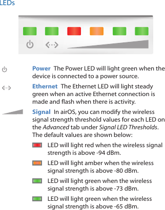 LEDsPower  The Power LED will light green when the device is connected to a power source. Ethernet  The Ethernet LED will light steady green when an active Ethernet connection is made and flash when there is activity. Signal  In airOS, you can modify the wireless signal strength threshold values for each LED on the Advanced tab under Signal LED Thresholds. The default values are shown below:LED will light red when the wireless signal strength is above ‑94 dBm.LED will light amber when the wireless signal strength is above ‑80 dBm.LED will light green when the wireless signal strength is above ‑73 dBm.LED will light green when the wireless signal strength is above ‑65 dBm.