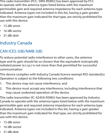 This radio transmitter (FCC: SWX‑R5MU) has been approved by FCC to operate with the antenna types listed below with the maximum permissible gain and required antenna impedance for each antenna type indicated. Antenna types not included in this list, having a gain greater than the maximum gain indicated for that type, are strictly prohibited for use with this device.•  13 dBi omni•  16 dBi sector•  31 dBi dishIndustry CanadaCAN ICES‑3(B)/NMB‑3(B)To reduce potential radio interference to other users, the antenna type and its gain should be so chosen that the equivalent isotropically radiated power (e.i.r.p.) is not more than that permitted for successful communication.This device complies with Industry Canada licence‑exempt RSS standard(s). Operation is subject to the following two conditions: 1.  This device may not cause interference, and 2.  This device must accept any interference, including interference that may cause undesired operation of the device.This radio transmitter (IC: 6545A‑R5MU) has been approved by Industry Canada to operate with the antenna types listed below with the maximum permissible gain and required antenna impedance for each antenna type indicated. Antenna types not included in this list, having a gain greater than the maximum gain indicated for that type, are strictly prohibited for use with this device.•  13 dBi omni•  16 dBi sector•  31 dBi dish