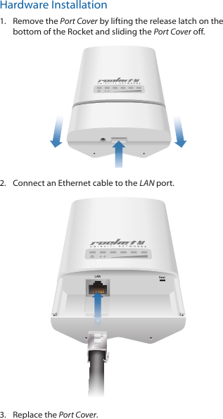 Hardware Installation1.  Remove the Port Cover by lifting the release latch on the bottom of the Rocket and sliding the Port Cover off.2.  Connect an Ethernet cable to the LAN port.3.  Replace the Port Cover.