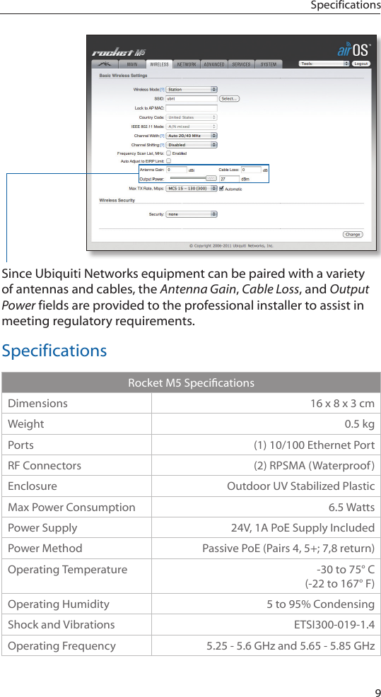 9SpecificationsSince Ubiquiti Networks equipment can be paired with a variety of antennas and cables, the Antenna Gain, Cable Loss, and Output Power fields are provided to the professional installer to assist in meeting regulatory requirements. SpecificationsRocketM5SpecicationsDimensions 16 x 8 x 3 cmWeight 0.5 kgPorts (1) 10/100 Ethernet PortRF Connectors (2) RPSMA (Waterproof)Enclosure Outdoor UV Stabilized PlasticMax Power Consumption 6.5 WattsPower Supply 24V, 1A PoE Supply IncludedPower Method Passive PoE (Pairs 4, 5+; 7,8 return)Operating Temperature -30 to 75° C (-22 to 167° F)Operating Humidity 5 to 95% CondensingShock and Vibrations ETSI300-019-1.4Operating Frequency 5.25 - 5.6 GHz and 5.65 - 5.85 GHz