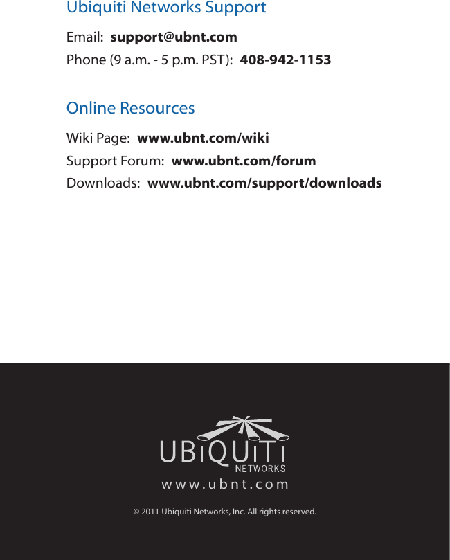 Ubiquiti Networks SupportEmail:  support@ubnt.comPhone (9 a.m. - 5 p.m. PST):  408-942-1153Online ResourcesWiki Page:  www.ubnt.com/wikiSupport Forum:  www.ubnt.com/forumDownloads:  www.ubnt.com/support/downloadswww.ubnt.com© 2011 Ubiquiti Networks, Inc. All rights reserved.