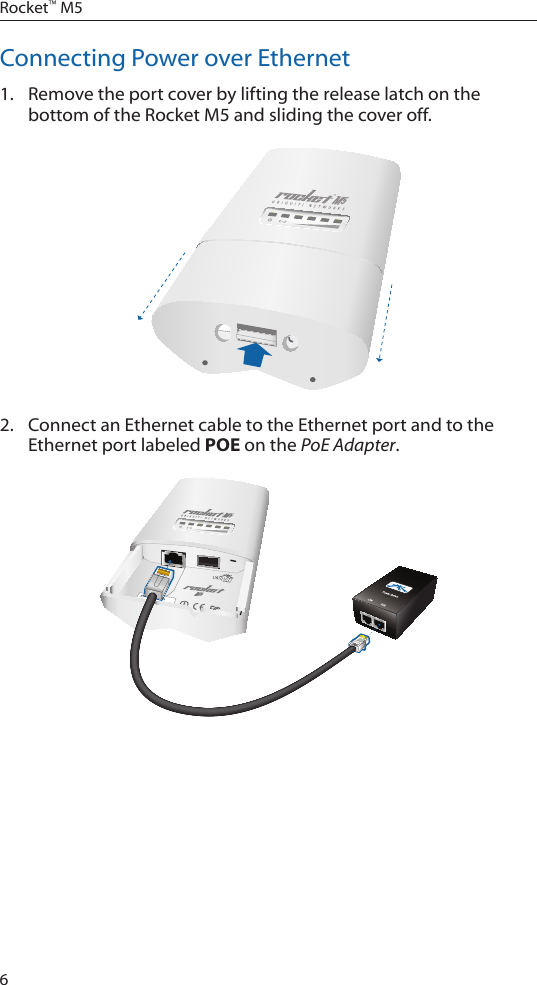 6Rocket™ M5Connecting Power over Ethernet1.  Remove the port cover by lifting the release latch on the bottom of the Rocket M5 and sliding the cover off.2.  Connect an Ethernet cable to the Ethernet port and to the Ethernet port labeled POE on the PoE Adapter.