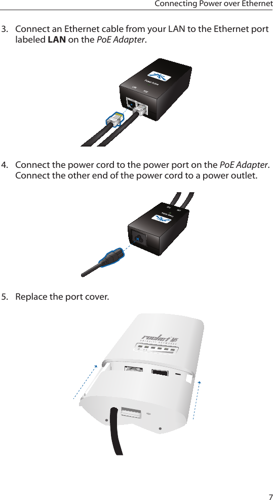 7Connecting Power over Ethernet3.  Connect an Ethernet cable from your LAN to the Ethernet port labeled LAN on the PoE Adapter.4.  Connect the power cord to the power port on the PoE Adapter. Connect the other end of the power cord to a power outlet.5.  Replace the port cover. 