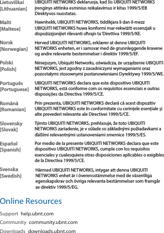 Lietuviškai [Lithuanian]UBIQUITI NETWORKS deklaruoja, kad šis UBIQUITI NETWORKS įrenginys atitinka esminius reikalavimus ir kitas 1999/5/EB Direktyvos nuostatas.Malti [Maltese]Hawnhekk, UBIQUITI NETWORKS, tiddikjara li dan il-mezz UBIQUITI NETWORKS huwa konformi mar-rekwiżiti essenzjali u dispożizzjonijiet rilevanti oħrajn ta ‘Direttiva 1999/5/KE.Norsk [Norwegian]Herved UBIQUITI NETWORKS, erklærer at denne UBIQUITI NETWORKS enheten, er i samsvar med de grunnleggende kravene og andre relevante bestemmelser i direktiv 1999/5/EF.Polski  [Polish]Niniejszym, Ubiquiti Networks, oświadcza, że   urządzenie UBIQUITI NETWORKS, jest zgodny z zasadniczymi wymaganiami oraz pozostałymi stosownymi postanowieniami Dyrektywy 1999/5/WE.Português [Portuguese]UBIQUITI NETWORKS declara que este dispositivo UBIQUITI NETWORKS, está conforme com os requisitos essenciais e outras disposições da Directiva 1999/5/CE.Română [Romanian]Prin prezenta, UBIQUITI NETWORKS declară că acest dispozitiv UBIQUITI NETWORKS este în conformitate cu cerințele esențiale și alte prevederi relevante ale Directivei 1999/5/CE.Slovensky [Slovak]Týmto UBIQUITI NETWORKS, prehlasuje, že toto UBIQUITI NETWORKS zariadenie, je v súlade so základnými požiadavkami a ďalšími relevantnými ustanoveniami smernice 1999/5/ES.Español [Spanish]Por medio de la presente UBIQUITI NETWORKS declara que este dispositivo UBIQUITI NETWORKS, cumple con los requisitos esenciales y cualesquiera otras disposiciones aplicables o exigibles de la Directiva 1999/5/CE.Svenska [Swedish]Härmed UBIQUITI NETWORKS, intygar att denna UBIQUITI NETWORKS enhet är i överensstämmelse med de väsentliga egenskapskrav och övriga relevanta bestämmelser som framgår av direktiv 1999/5/EG.Online ResourcesSupport  help.ubnt.comCommunity  community.ubnt.comDownloads  downloads.ubnt.com