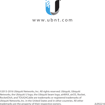 ©2013‑2016 Ubiquiti Networks, Inc. All rights reserved. Ubiquiti, Ubiquiti Networks, the Ubiquiti U logo, the Ubiquiti beam logo, airMAX, airOS, Rocket, RocketDish, and TOUGHCable are trademarks or registered trademarks of UbiquitiNetworks,Inc. in the United States and in other countries. All other trademarks are the property of their respective owners. JL092216  www.ubnt.com