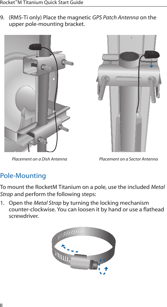 8Rocket™M Titanium Quick Start Guide9.  (RM5-Ti only) Place the magnetic GPS Patch Antenna on the upper pole-mounting bracket. Placement on a Dish Antenna Placement on a Sector AntennaPole-MountingTo mount the RocketM Titanium on a pole, use the included Metal Strap and perform the following steps:1.  Open the Metal Strap by turning the locking mechanism counter-clockwise. You can loosen it by hand or use a flathead screwdriver. 