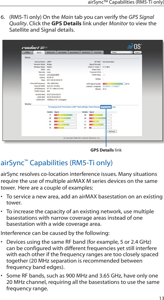 13airSync™ Capabilities (RM5-Ti only)6.  (RM5-Ti only) On the Main tab you can verify the GPS Signal Quality. Click the GPS Details link under Monitor to view the Satellite and Signal details.GPS Details linkairSync™ Capabilities (RM5-Ti only)airSync resolves co-location interference issues. Many situations require the use of multiple airMAX M series devices on the same tower. Here are a couple of examples:•  To service a new area, add an airMAX basestation on an existing tower. •  To increase the capacity of an existing network, use multiple basestations with narrow coverage areas instead of one basestation with a wide coverage area. Interference can be caused by the following:•  Devices using the same RF band (for example, 5 or 2.4 GHz) can be configured with different frequencies yet still interfere with each other if the frequency ranges are too closely spaced together (20 MHz separation is recommended between frequency band edges). •  Some RF bands, such as 900 MHz and 3.65 GHz, have only one 20 MHz channel, requiring all the basestations to use the same frequency range. 
