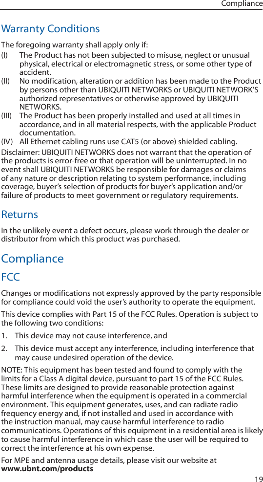19ComplianceWarranty ConditionsThe foregoing warranty shall apply only if:(I)  The Product has not been subjected to misuse, neglect or unusual physical, electrical or electromagnetic stress, or some other type of accident.(II)  No modification, alteration or addition has been made to the Product by persons other than UBIQUITI NETWORKS or UBIQUITI NETWORK’S authorized representatives or otherwise approved by UBIQUITI NETWORKS.(III)  The Product has been properly installed and used at all times in accordance, and in all material respects, with the applicable Product documentation.(IV)  All Ethernet cabling runs use CAT5 (or above) shielded cabling.Disclaimer: UBIQUITI NETWORKS does not warrant that the operation of the products is error-free or that operation will be uninterrupted. In no event shall UBIQUITI NETWORKS be responsible for damages or claims of any nature or description relating to system performance, including coverage, buyer’s selection of products for buyer’s application and/or failure of products to meet government or regulatory requirements.ReturnsIn the unlikely event a defect occurs, please work through the dealer or distributor from which this product was purchased.ComplianceFCCChanges or modifications not expressly approved by the party responsible for compliance could void the user’s authority to operate the equipment.This device complies with Part 15 of the FCC Rules. Operation is subject to the following two conditions:1.  This device may not cause interference, and2.  This device must accept any interference, including interference that may cause undesired operation of the device. NOTE: This equipment has been tested and found to comply with the limits for a Class A digital device, pursuant to part 15 of the FCC Rules. These limits are designed to provide reasonable protection against harmful interference when the equipment is operated in a commercial environment. This equipment generates, uses, and can radiate radio frequency energy and, if not installed and used in accordance with the instruction manual, may cause harmful interference to radio communications. Operations of this equipment in a residential area is likely to cause harmful interference in which case the user will be required to correct the interference at his own expense.For MPE and antenna usage details, please visit our website at  www.ubnt.com/products 