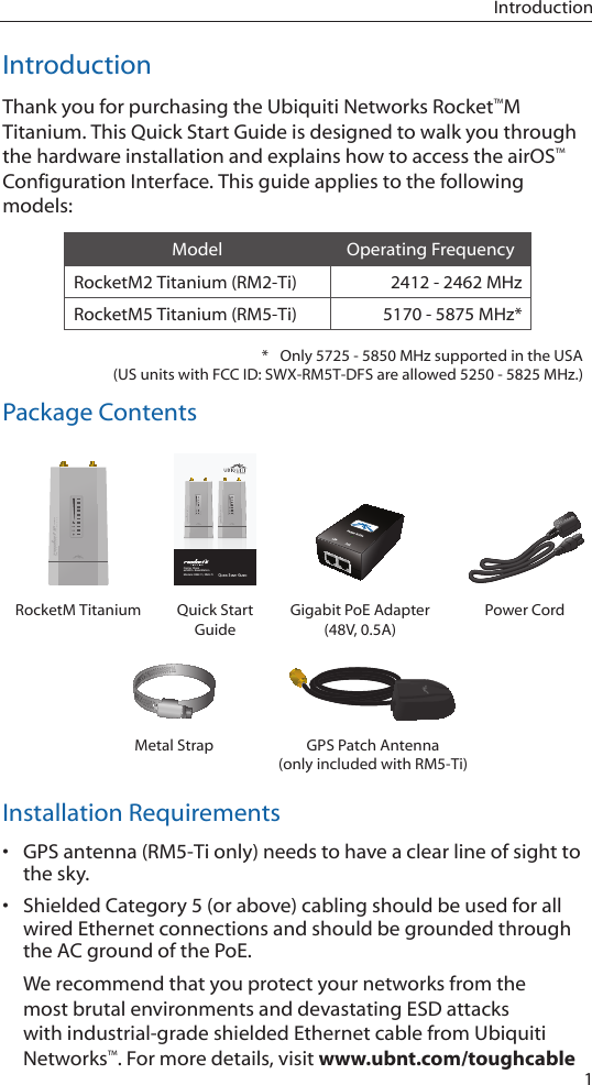 1IntroductionIntroductionThank you for purchasing the Ubiquiti Networks Rocket™M Titanium. This Quick Start Guide is designed to walk you through the hardware installation and explains how to access the airOS™ Configuration Interface. This guide applies to the following models:Model Operating FrequencyRocketM2 Titanium (RM2-Ti) 2412 - 2462 MHzRocketM5 Titanium (RM5-Ti) 5170 - 5875 MHz**  Only 5725 - 5850 MHz supported in the USA  (US units with FCC ID: SWX-RM5T-DFS are allowed 5250-5825 MHz.)Package ContentsCarrier Class airMAX™ BaseStationModels: RM2-Ti, RM5-TiRocketM Titanium Quick Start GuideGigabit PoE Adapter (48V, 0.5A)Power CordMetal Strap GPS Patch Antenna (only included with RM5-Ti)Installation Requirements•  GPS antenna (RM5-Ti only) needs to have a clear line of sight to the sky.•  Shielded Category 5 (or above) cabling should be used for all wired Ethernet connections and should be grounded through the AC ground of the PoE.We recommend that you protect your networks from the most brutal environments and devastating ESD attacks with industrial-grade shielded Ethernet cable from Ubiquiti Networks™. For more details, visit www.ubnt.com/toughcable