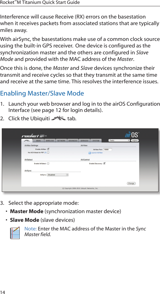 14Rocket™M Titanium Quick Start GuideInterference will cause Receive (RX) errors on the basestation when it receives packets from associated stations that are typically miles away.With airSync, the basestations make use of a common clock source usingthebuilt-inGPSreceiver.Onedeviceisconfiguredasthesynchronization master and the others are configured in Slave Mode and provided with the MAC address of the Master.Once this is done, the Master and Slave devices synchronize their transmit and receive cycles so that they transmit at the same time and receive at the same time. This resolves the interference issues.Enabling Master/Slave Mode1.  Launch your web browser and log in to the airOS Configuration Interface (see page 12 for login details).2.  Click the Ubiquiti   tab.3.  Select the appropriate mode: • Master Mode (synchronization master device)• Slave Mode (slave devices)Note: Enter the MAC address of the Master in the Sync Master field. 